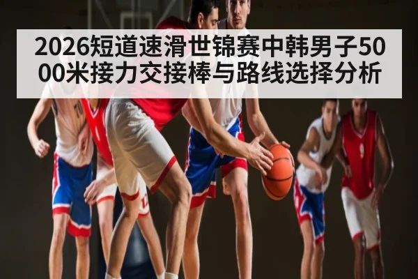 2026短道速滑世锦赛中韩男子5000米接力交接棒与路线选择分析